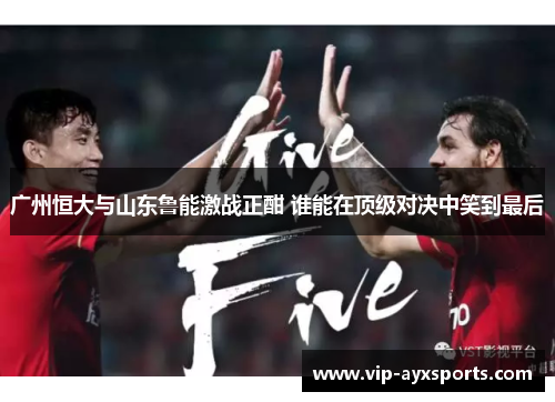 广州恒大与山东鲁能激战正酣 谁能在顶级对决中笑到最后
