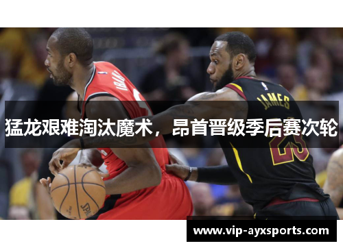 猛龙艰难淘汰魔术，昂首晋级季后赛次轮