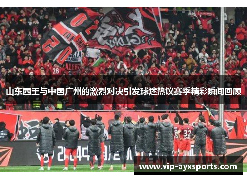 山东西王与中国广州的激烈对决引发球迷热议赛季精彩瞬间回顾