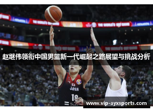 赵继伟领衔中国男篮新一代崛起之路展望与挑战分析